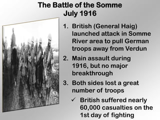 The Battle of the Somme
       July 1916
      1. British (General Haig)
         launched attack in Somme
         River area to pull German
         troops away from Verdun
      2. Main assault during
         1916, but no major
         breakthrough
      3. Both sides lost a great
         number of troops
          British suffered nearly
           60,000 casualties on the
           1st day of fighting
 
