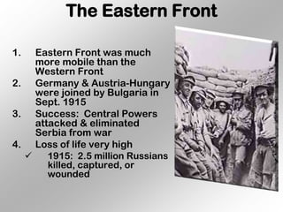 The Eastern Front

1.  Eastern Front was much
    more mobile than the
    Western Front
2. Germany & Austria-Hungary
    were joined by Bulgaria in
    Sept. 1915
3. Success: Central Powers
    attacked & eliminated
    Serbia from war
4. Loss of life very high
      1915: 2.5 million Russians
       killed, captured, or
       wounded
 