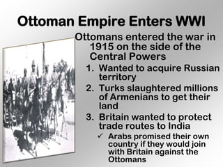 Ottoman Empire Enters WWI
       Ottomans entered the war in
          1915 on the side of the
          Central Powers
         1. Wanted to acquire Russian
            territory
         2. Turks slaughtered millions
            of Armenians to get their
            land
         3. Britain wanted to protect
            trade routes to India
            Arabs promised their own
             country if they would join
             with Britain against the
             Ottomans
 