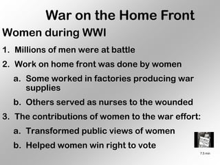 War on the Home Front
Women during WWI
1. Millions of men were at battle
2. Work on home front was done by women
  a. Some worked in factories producing war
     supplies
  b. Others served as nurses to the wounded
3. The contributions of women to the war effort:
  a. Transformed public views of women
  b. Helped women win right to vote
                                               7.5 min
 