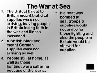 The War at Sea
1. The U-Boat threat to          If a boat was
   Britain meant that vital       bombed at
   supplies were not              sea, troops &
   arriving, leaving people       supplies would
   in Britain losing faith in     not arrive for
   the war and illness            those fighting and
   increased                      also the people in
2. A British Blockade             Britain would be
   meant German                   starved for
   supplies were not              supplies.
   arriving as well.
3. People still at home, as
   well as those
   fighting, were suffering
   because of the war at                          3.75 min
 