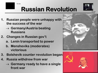 10 min




                  Russian Revolution    10 min




1. Russian people were unhappy with
   the success of the war
      Germany/Austria beating
      Russians
2. Changes in Russian gov’t
   a. Lenin transported to power
   b. Mensheviks (moderates)
      victorious
3. Bolshevik counter revolution began
4. Russia withdrew from war
      Germany ready to have a single
      front war
 