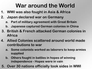 War around the World
1. WWI was also fought in Asia & Africa
2. Japan declared war on Germany
  a. Part of military agreement with Great Britain
  b. Japanese captured German colonies in China
3. British & French attacked German colonies in
   Africa
4. Allied Colonies scattered around world made
   contributions to war
  a. Some colonists worked as laborers to keep armies
     supplied
  b. Others fought in battles in hopes of winning
     independence - Hopes were in vain
5. Over 30 nations officially took sides in WWI
 