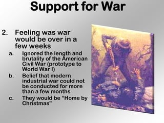 Support for War
2. Feeling was war
   would be over in a
   few weeks
  a.   Ignored the length and
       brutality of the American
       Civil War (prototype to
       World War I)
  b.   Belief that modern
       industrial war could not
       be conducted for more
       than a few months
  c.   They would be “Home by
       Christmas”
 