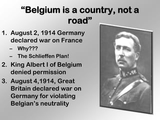 “Belgium is a country, not a
                  road”
1. August 2, 1914 Germany
   declared war on France
  –   Why???
  –   The Schlieffen Plan!
2. King Albert I of Belgium
   denied permission
3. August 4,1914, Great
   Britain declared war on
   Germany for violating
   Belgian’s neutrality
 