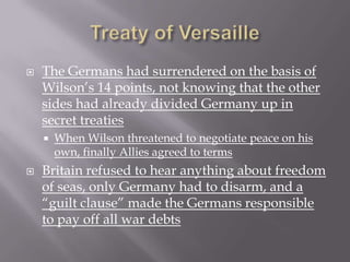    The Germans had surrendered on the basis of
    Wilson’s 14 points, not knowing that the other
    sides had already divided Germany up in
    secret treaties
       When Wilson threatened to negotiate peace on his
        own, finally Allies agreed to terms
   Britain refused to hear anything about freedom
    of seas, only Germany had to disarm, and a
    “guilt clause” made the Germans responsible
    to pay off all war debts
 