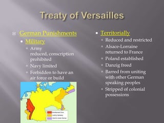    German Punishments               Territorially
       Military                       Reduced and restricted
         Army                         Alsace-Lorraine
          reduced, conscription           returned to France
          prohibited                     Poland established
         Navy limited                   Danzig freed
         Forbidden to have an           Barred from uniting
          air force or build              with other German
          weapons of aggression           speaking peoples
                                         Stripped of colonial
                                          possessions
 