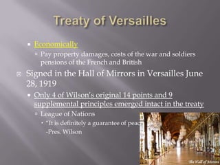    Economically
         Pay property damages, costs of the war and soldiers
          pensions of the French and British
   Signed in the Hall of Mirrors in Versailles June
    28, 1919
       Only 4 of Wilson’s original 14 points and 9
        supplemental principles emerged intact in the treaty
         League of Nations
           “It is definitely a guarantee of peace”
            -Pres. Wilson
 