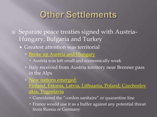    Separate peace treaties signed with Austria-
    Hungary, Bulgaria and Turkey
       Greatest attention was territorial
         Broke up Austria and Hungary
           Austria was left small and economically weak
         Italy received from Austria territory near Brenner pass
          in the Alps
         New nations emerged:
          Finland, Estonia, Latvia, Lithuania, Poland, Czechoslov
          akia, Yugoslavia
           Considered the “cordon sanitaire” or quarantine line
           France would use it as a buffer against any potential threat
            from Russia or Germany
 