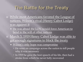    While most Americans favored the League of
    nations, Wilson’s rival (Henry Cabot Lodge)
    was against it
       He was afraid the LON would force American to
        bend to the will of other nations
   March 3, 1919 Henry Cabot Lodge was able to
    get enough signatures to block the treaty
       Wilson’s only hope was compromise
         He went on campaign across the nation to tell people
          why it was necessary
         In 1919 he gave the best speech of his life, then had a
          stroke from which he never fully recovered
 