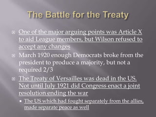    One of the major arguing points was Article X
    to aid League members, but Wilson refused to
    accept any changes
   March 1920 enough Democrats broke from the
    president to produce a majority, but not a
    required 2/3
   The Treaty of Versailles was dead in the US.
    Not until July 1921 did Congress enact a joint
    resolution ending the war
       The US which had fought separately from the allies,
        made separate peace as well
 