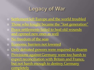    Settlement left Europe and the world troubled
   Those who fought became the “lost generation”
   Peace settlements failed to heal old wounds
    and opened new ones as well
   No freedom of the seas
   Economic barriers not lowered
   Only defeated powers were required to disarm
   Provisions against Germany were too harsh to
    expect reconciliation with Britain and France,
    but not harsh enough to destroy Germany
    completely
 