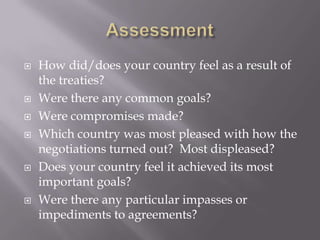    How did/does your country feel as a result of
    the treaties?
   Were there any common goals?
   Were compromises made?
   Which country was most pleased with how the
    negotiations turned out? Most displeased?
   Does your country feel it achieved its most
    important goals?
   Were there any particular impasses or
    impediments to agreements?
 