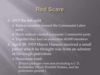    1919 the left split
       Radical socialists formed the Communist Labor
        party
       Slavic radicals created a separate Communist party
       Together they had no more than 40,000 members
   April 28, 1919 Mayor Hanson received a small
    parcel which he thought was from an admirer
    of his tough patriotism
       Homemade bomb
         20 such packages were sent (including to J. D.
         Rockafeller, Oliver Wendell Holmes, and the
         postmaster general )
 