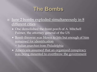    June 2 bombs exploded simultaneously in 8
    different cities
       One demolished the front porch of A. Mitchell
        Palmer, the attorney general of the US
       Bomb thrower was blown to bits but enough of him
        remained for identification
         Italian anarchist from Philadelphia
       Americans assumed that an organized conspiracy
        was being mounted to overthrow the government
 