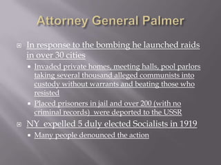    In response to the bombing he launched raids
    in over 30 cities
       Invaded private homes, meeting halls, pool parlors
        taking several thousand alleged communists into
        custody without warrants and beating those who
        resisted
       Placed prisoners in jail and over 200 (with no
        criminal records) were deported to the USSR
   NY expelled 5 duly elected Socialists in 1919
       Many people denounced the action
 
