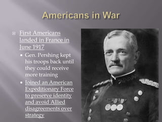    First Americans
    landed in France in
    June 1917
       Gen. Pershing kept
        his troops back until
        they could receive
        more training
       Joined an American
        Expeditionary Force
        to preserve identity
        and avoid Allied
        disagreements over
        strategy
 