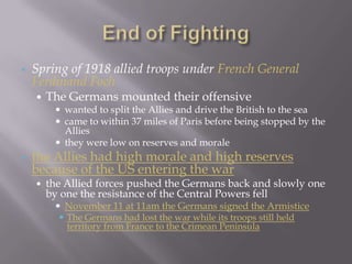    Spring of 1918 allied troops under French General
    Ferdinand Foch
       The Germans mounted their offensive
          wanted to split the Allies and drive the British to the sea
          came to within 37 miles of Paris before being stopped by the
           Allies
          they were low on reserves and morale
   the Allies had high morale and high reserves
    because of the US entering the war
       the Allied forces pushed the Germans back and slowly one
        by one the resistance of the Central Powers fell
          November 11 at 11am the Germans signed the Armistice
           The Germans had lost the war while its troops still held
            territory from France to the Crimean Peninsula
 
