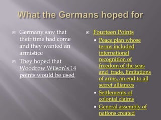    Germany saw that          Fourteen Points
    their time had come           Peace plan whose
    and they wanted an             terms included
    armistice                      international
   They hoped that                recognition of
    Woodrow Wilson’s 14            freedom of the seas
                                   and trade, limitations
    points would be used
                                   of arms, an end to all
                                   secret alliances
                                  Settlements of
                                   colonial claims
                                  General assembly of
                                   nations created
 