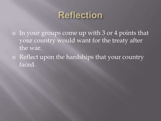    In your groups come up with 3 or 4 points that
    your country would want for the treaty after
    the war.
   Reflect upon the hardships that your country
    faced.
 