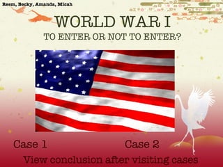 WORLD WAR I TO ENTER OR NOT TO ENTER? 	 Case 1 Case 2 View conclusion after visiting cases Reem, Becky, Amanda, Micah 