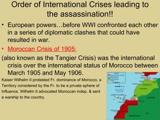 Order of International Crises leading to
               the assassination!!
• European powers…before WWI confronted each other
  in a series of diplomatic clashes that could have
  resulted in war.
• Moroccan Crisis of 1905:
(also known as the Tangier Crisis) was the international
  crisis over the international status of Morocco between
  March 1905 and May 1906.
Kaiser Wilhelm II protested Fr. dominance of Morocco, a
Territory considered by the Fr. to be a private sphere of
Influence. Wilhelm II advocated Moroccan indep. & sent
a warship to the country.
 
