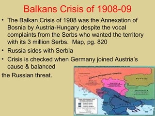 Balkans Crisis of 1908-09
• The Balkan Crisis of 1908 was the Annexation of
  Bosnia by Austria-Hungary despite the vocal
  complaints from the Serbs who wanted the territory
  with its 3 million Serbs. Map, pg. 820
• Russia sides with Serbia
• Crisis is checked when Germany joined Austria’s
  cause & balanced
the Russian threat.
 