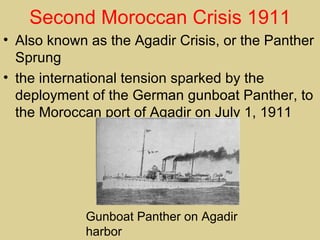 Second Moroccan Crisis 1911
• Also known as the Agadir Crisis, or the Panther
  Sprung
• the international tension sparked by the
  deployment of the German gunboat Panther, to
  the Moroccan port of Agadir on July 1, 1911




             Gunboat Panther on Agadir
             harbor
 
