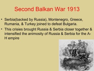 Second Balkan War 1913
• Serbia(backed by Russia), Montenegro, Greece,
  Rumania, & Turkey joined to defeat Bulgaria.
• This crisies brought Russia & Serbia closer together &
  intensified the animosity of Russia & Serbia for the A-
  H empire
 