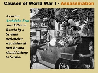Causes of World War I - Assassination

Austrian
Archduke Franz Ferdinand
 was killed in
Bosnia by a
Serbian
nationalist
who believed
that Bosnia
should belong
to Serbia.
 