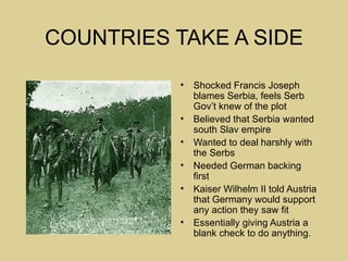 COUNTRIES TAKE A SIDE

           •   Shocked Francis Joseph
               blames Serbia, feels Serb
               Gov’t knew of the plot
           •   Believed that Serbia wanted
               south Slav empire
           •   Wanted to deal harshly with
               the Serbs
           •   Needed German backing
               first
           •   Kaiser Wilhelm II told Austria
               that Germany would support
               any action they saw fit
           •   Essentially giving Austria a
               blank check to do anything.
 