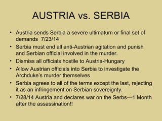 AUSTRIA vs. SERBIA
• Austria sends Serbia a severe ultimatum or final set of
  demands 7/23/14
• Serbia must end all anti-Austrian agitation and punish
  and Serbian official involved in the murder.
• Dismiss all officials hostile to Austria-Hungary
• Allow Austrian officials into Serbia to investigate the
  Archduke’s murder themselves
• Serbia agrees to all of the terms except the last, rejecting
  it as an infringement on Serbian sovereignty.
• 7/28/14 Austria and declares war on the Serbs—1 Month
  after the assassination!!
 