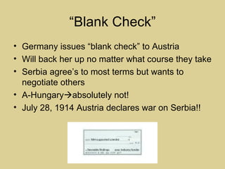“Blank Check”
• Germany issues “blank check” to Austria
• Will back her up no matter what course they take
• Serbia agree’s to most terms but wants to
  negotiate others
• A-Hungaryabsolutely not!
• July 28, 1914 Austria declares war on Serbia!!
 