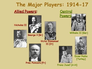 The Major Players: 1914-17
Allied Powers:                             Central
                                           Powers:

Nicholas II

   [Rus]
                                                Wilhelm II [Ger]
              George V [Br]

                         Victor Emmanuel
                              II [It]




                                                     Enver Pasha
                                                      [Turkey]
           Pres. Poincare [Fr]
                                      Franz Josef [A-H]
 