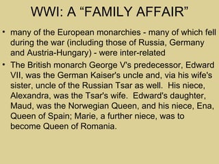 WWI: A “FAMILY AFFAIR”
• many of the European monarchies - many of which fell
  during the war (including those of Russia, Germany
  and Austria-Hungary) - were inter-related
• The British monarch George V's predecessor, Edward
  VII, was the German Kaiser's uncle and, via his wife's
  sister, uncle of the Russian Tsar as well. His niece,
  Alexandra, was the Tsar's wife. Edward's daughter,
  Maud, was the Norwegian Queen, and his niece, Ena,
  Queen of Spain; Marie, a further niece, was to
  become Queen of Romania.
 
