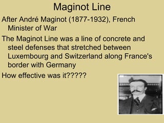 Maginot Line
After André Maginot (1877-1932), French
  Minister of War
The Maginot Line was a line of concrete and
  steel defenses that stretched between
  Luxembourg and Switzerland along France's
  border with Germany
How effective was it?????
 