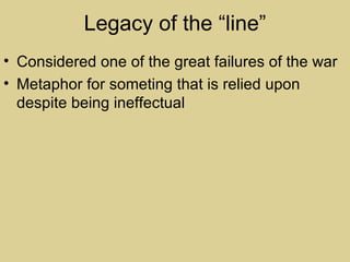 Legacy of the “line”
• Considered one of the great failures of the war
• Metaphor for someting that is relied upon
  despite being ineffectual
 