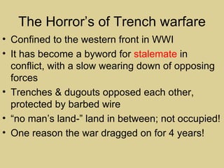 The Horror’s of Trench warfare
• Confined to the western front in WWI
• It has become a byword for stalemate in
  conflict, with a slow wearing down of opposing
  forces
• Trenches & dugouts opposed each other,
  protected by barbed wire
• “no man’s land-” land in between; not occupied!
• One reason the war dragged on for 4 years!
 