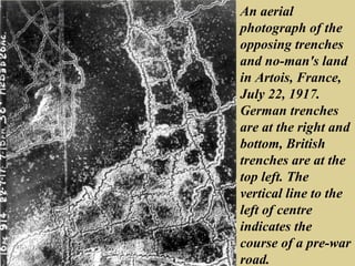 An aerial
photograph of the
opposing trenches
and no-man's land
in Artois, France,
July 22, 1917.
German trenches
are at the right and
bottom, British
trenches are at the
top left. The
vertical line to the
left of centre
indicates the
course of a pre-war
road.
 