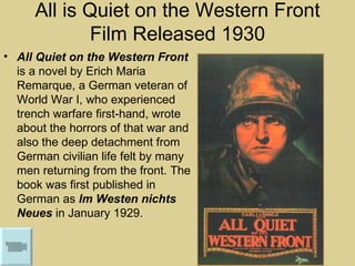 All is Quiet on the Western Front
             Film Released 1930
• All Quiet on the Western Front
  is a novel by Erich Maria
  Remarque, a German veteran of
  World War I, who experienced
  trench warfare first-hand, wrote
  about the horrors of that war and
  also the deep detachment from
  German civilian life felt by many
  men returning from the front. The
  book was first published in
  German as Im Westen nichts
  Neues in January 1929.
 