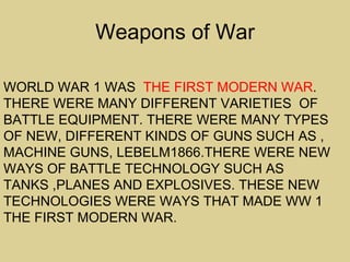 Weapons of War

WORLD WAR 1 WAS THE FIRST MODERN WAR.
THERE WERE MANY DIFFERENT VARIETIES OF
BATTLE EQUIPMENT. THERE WERE MANY TYPES
OF NEW, DIFFERENT KINDS OF GUNS SUCH AS ,
MACHINE GUNS, LEBELM1866.THERE WERE NEW
WAYS OF BATTLE TECHNOLOGY SUCH AS
TANKS ,PLANES AND EXPLOSIVES. THESE NEW
TECHNOLOGIES WERE WAYS THAT MADE WW 1
THE FIRST MODERN WAR.
 