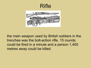 Rifle




the main weapon used by British soldiers in the
trenches was the bolt-action rifle. 15 rounds
could be fired in a minute and a person 1,400
metres away could be killed.
 