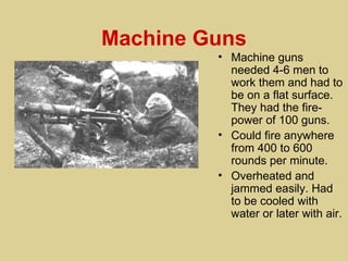 Machine Guns
         • Machine guns
           needed 4-6 men to
           work them and had to
           be on a flat surface.
           They had the fire-
           power of 100 guns.
         • Could fire anywhere
           from 400 to 600
           rounds per minute.
         • Overheated and
           jammed easily. Had
           to be cooled with
           water or later with air.
 