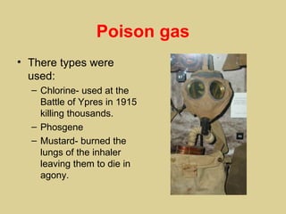 Poison gas
• There types were
  used:
  – Chlorine- used at the
    Battle of Ypres in 1915
    killing thousands.
  – Phosgene
  – Mustard- burned the
    lungs of the inhaler
    leaving them to die in
    agony.
 