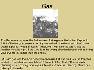 Gas




The German army were the first to use chlorine gas at the battle of Ypres in
1915. Chlorine gas causes a burning sensation in the throat and chest pains.
Death is painful - you suffocate! The problem with chlorine gas is that the
weather must be right. If the wind is in the wrong direction it could end up killing
your own troops rather than the enemy.

 Mustard gas was the most deadly weapon used. It was fired into the trenches
in shells. It is colourless and takes 12 hours to take effect. Effects include:
blistering skin, vomiting, sore eyes, internal and external bleeding. Death can
take up to 5 weeks.
 