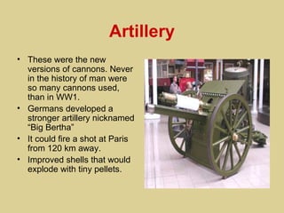 Artillery
• These were the new
  versions of cannons. Never
  in the history of man were
  so many cannons used,
  than in WW1.
• Germans developed a
  stronger artillery nicknamed
  “Big Bertha”
• It could fire a shot at Paris
  from 120 km away.
• Improved shells that would
  explode with tiny pellets.
 