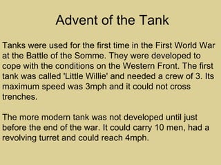 Advent of the Tank
Tanks were used for the first time in the First World War
at the Battle of the Somme. They were developed to
cope with the conditions on the Western Front. The first
tank was called 'Little Willie' and needed a crew of 3. Its
maximum speed was 3mph and it could not cross
trenches.

The more modern tank was not developed until just
before the end of the war. It could carry 10 men, had a
revolving turret and could reach 4mph.
 