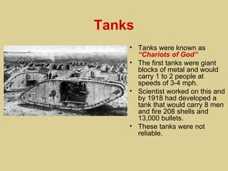 Tanks
    • Tanks were known as
      “Chariots of God”
    • The first tanks were giant
      blocks of metal and would
      carry 1 to 2 people at
      speeds of 3-4 mph.
    • Scientist worked on this and
      by 1918 had developed a
      tank that would carry 8 men
      and fire 208 shells and
      13,000 bullets.
    • These tanks were not
      reliable.
 