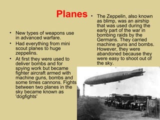 Planes      • The Zeppelin, also known
                                  as blimp, was an airship
                                  that was used during the
                                  early part of the war in
• New types of weapons use        bombing raids by the
  in advanced warfare.            Germans. They carried
• Had everything from mini        machine guns and bombs.
  scout planes to huge            However, they were
  zeppelins.                      abandoned because they
• At first they were used to      were easy to shoot out of
  deliver bombs and for           the sky.
  spying work but became
  fighter aircraft armed with
  machine guns, bombs and
  some times cannons. Fights
  between two planes in the
  sky became known as
  'dogfights'
 