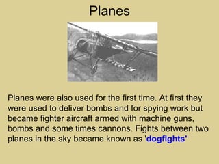 Planes




Planes were also used for the first time. At first they
were used to deliver bombs and for spying work but
became fighter aircraft armed with machine guns,
bombs and some times cannons. Fights between two
planes in the sky became known as 'dogfights'
 